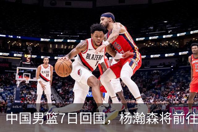 中国男篮7日回国，杨瀚森将前往美国参加夏季联赛